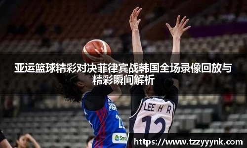 亚运篮球精彩对决菲律宾战韩国全场录像回放与精彩瞬间解析